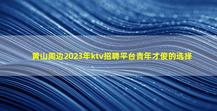 黄山周边2023年ktv招聘平台青年才俊的选择